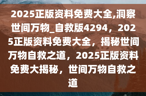 2025正版资料免费大全,洞察世间万物_自救版4294，2025正版资料免费大全，揭秘世间万物自救之道，2025正版资料免费大揭秘，世间万物自救之道