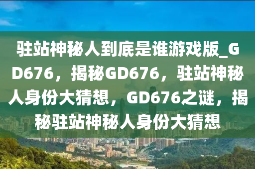 驻站神秘人到底是谁游戏版_GD676，揭秘GD676，驻站神秘人身份大猜想，GD676之谜，揭秘驻站神秘人身份大猜想