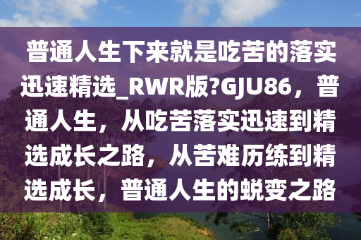 普通人生下来就是吃苦的落实迅速精选_RWR版?GJU86，普通人生，从吃苦落实迅速到精选成长之路，从苦难历练到精选成长，普通人生的蜕变之路