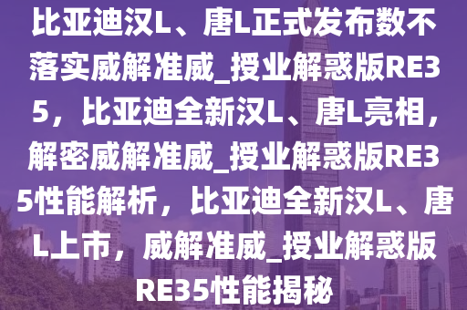 比亚迪汉L、唐L正式发布数不落实威解准威_授业解惑版RE35，比亚迪全新汉L、唐L亮相，解密威解准威_授业解惑版RE35性能解析，比亚迪全新汉L、唐L上市，威解准威_授业解惑版RE35性能揭秘