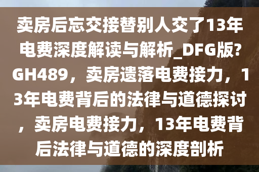 卖房后忘交接替别人交了13年电费深度解读与解析_DFG版?GH489，卖房遗落电费接力，13年电费背后的法律与道德探讨，卖房电费接力，13年电费背后法律与道德的深度剖析