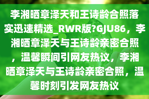 李湘晒章泽天和王诗龄合照落实迅速精选_RWR版?GJU86，李湘晒章泽天与王诗龄亲密合照，温馨瞬间引网友热议，李湘晒章泽天与王诗龄亲密合照，温馨时刻引发网友热议