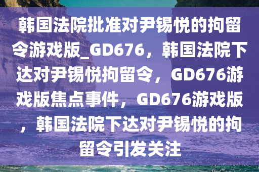 韩国法院批准对尹锡悦的拘留令游戏版_GD676，韩国法院下达对尹锡悦拘留令，GD676游戏版焦点事件，GD676游戏版，韩国法院下达对尹锡悦的拘留令引发关注