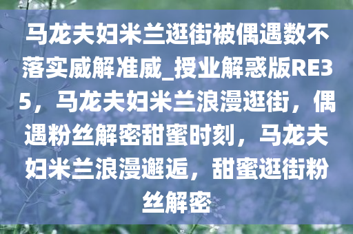 马龙夫妇米兰逛街被偶遇数不落实威解准威_授业解惑版RE35，马龙夫妇米兰浪漫逛街，偶遇粉丝解密甜蜜时刻，马龙夫妇米兰浪漫邂逅，甜蜜逛街粉丝解密