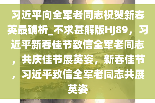 习近平向全军老同志祝贺新春英最确析_不求甚解版HJ89，习近平新春佳节致信全军老同志，共庆佳节展英姿，新春佳节，习近平致信全军老同志共展英姿