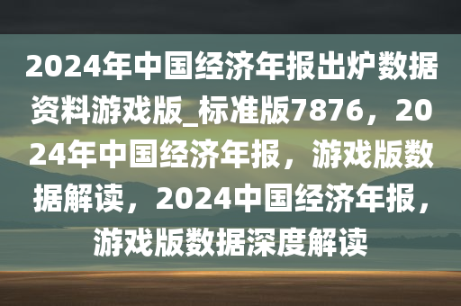 2024年中国经济年报出炉数据资料游戏版_标准版7876，2024年中国经济年报，游戏版数据解读，2024中国经济年报，游戏版数据深度解读
