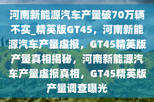 河南新能源汽车产量破70万辆不实_精英版GT45，河南新能源汽车产量虚报，GT45精英版产量真相揭秘，河南新能源汽车产量虚报真相，GT45精英版产量调查曝光