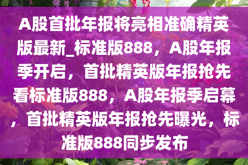 A股首批年报将亮相准确精英版最新_标准版888，A股年报季开启，首批精英版年报抢先看标准版888，A股年报季启幕，首批精英版年报抢先曝光，标准版888同步发布