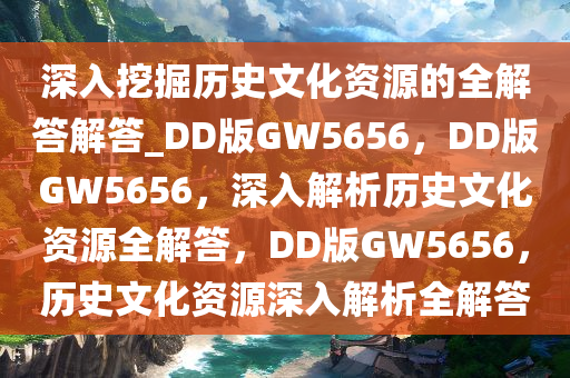 深入挖掘历史文化资源的全解答解答_DD版GW5656，DD版GW5656，深入解析历史文化资源全解答，DD版GW5656，历史文化资源深入解析全解答