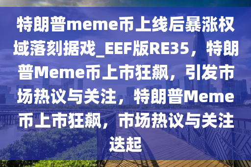 特朗普meme币上线后暴涨权域落刻据戏_EEF版RE35，特朗普Meme币上市狂飙，引发市场热议与关注，特朗普Meme币上市狂飙，市场热议与关注迭起