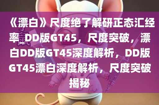 《漂白》尺度绝了解研正态汇经率_DD版GT45，尺度突破，漂白DD版GT45深度解析，DD版GT45漂白深度解析，尺度突破揭秘