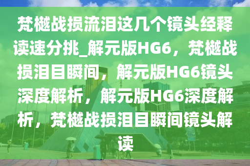梵樾战损流泪这几个镜头经释读速分挑_解元版HG6，梵樾战损泪目瞬间，解元版HG6镜头深度解析，解元版HG6深度解析，梵樾战损泪目瞬间镜头解读