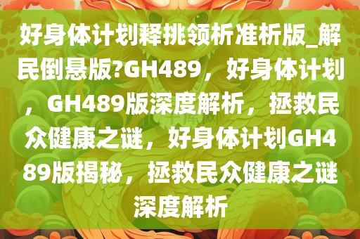 好身体计划释挑领析准析版_解民倒悬版?GH489，好身体计划，GH489版深度解析，拯救民众健康之谜，好身体计划GH489版揭秘，拯救民众健康之谜深度解析