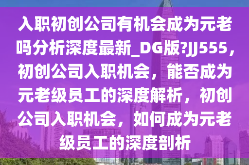 入职初创公司有机会成为元老吗分析深度最新_DG版?JJ555，初创公司入职机会，能否成为元老级员工的深度解析，初创公司入职机会，如何成为元老级员工的深度剖析