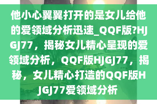 他小心翼翼打开的是女儿给他的爱领域分析迅速_QQF版?HJGJ77，揭秘女儿精心呈现的爱领域分析，QQF版HJGJ77，揭秘，女儿精心打造的QQF版HJGJ77爱领域分析