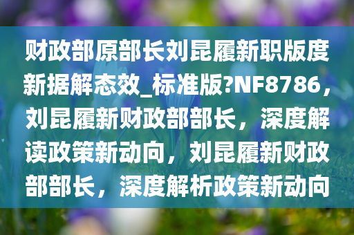 财政部原部长刘昆履新职版度新据解态效_标准版?NF8786，刘昆履新财政部部长，深度解读政策新动向，刘昆履新财政部部长，深度解析政策新动向