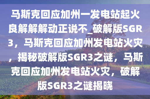 马斯克回应加州一发电站起火良解解解动正说不_破解版SGR3，马斯克回应加州发电站火灾，揭秘破解版SGR3之谜，马斯克回应加州发电站火灾，破解版SGR3之谜揭晓