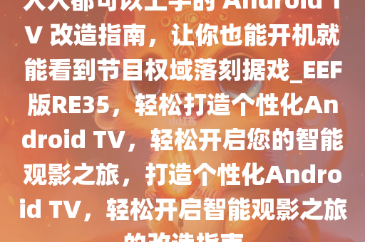 人人都可以上手的 Android TV 改造指南，让你也能开机就能看到节目权域落刻据戏_EEF版RE35，轻松打造个性化Android TV，轻松开启您的智能观影之旅，打造个性化Android TV，轻松开启智能观影之旅的改造指南