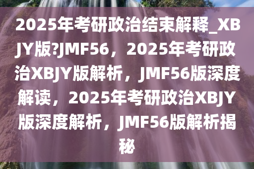 2025年考研政治结束解释_XBJY版?JMF56，2025年考研政治XBJY版解析，JMF56版深度解读，2025年考研政治XBJY版深度解析，JMF56版解析揭秘