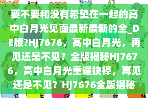 要不要和没有希望在一起的高中白月光见面最新最新的全_DE版?HJ7676，高中白月光，再见还是不见？全版揭秘HJ7676，高中白月光重逢抉择，再见还是不见？HJ7676全版揭秘