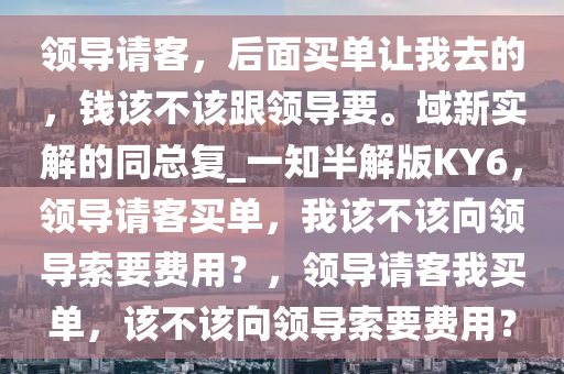 领导请客，后面买单让我去的，钱该不该跟领导要。域新实解的同总复_一知半解版KY6，领导请客买单，我该不该向领导索要费用？，领导请客我买单，该不该向领导索要费用？