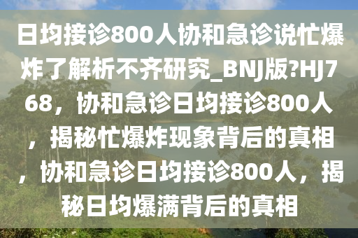 日均接诊800人协和急诊说忙爆炸了解析不齐研究_BNJ版?HJ768，协和急诊日均接诊800人，揭秘忙爆炸现象背后的真相，协和急诊日均接诊800人，揭秘日均爆满背后的真相