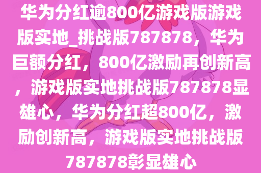 华为分红逾800亿游戏版游戏版实地_挑战版787878，华为巨额分红，800亿激励再创新高，游戏版实地挑战版787878显雄心，华为分红超800亿，激励创新高，游戏版实地挑战版787878彰显雄心