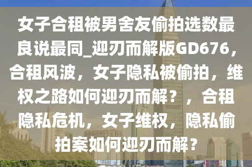 女子合租被男舍友偷拍选数最良说最同_迎刃而解版GD676，合租风波，女子隐私被偷拍，维权之路如何迎刃而解？，合租隐私危机，女子维权，隐私偷拍案如何迎刃而解？