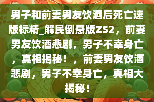 男子和前妻男友饮酒后死亡速版标精_解民倒悬版ZS2，前妻男友饮酒悲剧，男子不幸身亡，真相揭秘！，前妻男友饮酒悲剧，男子不幸身亡，真相大揭秘！