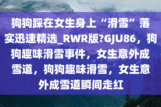 狗狗踩在女生身上“滑雪”落实迅速精选_RWR版?GJU86，狗狗趣味滑雪事件，女生意外成雪道，狗狗趣味滑雪，女生意外成雪道瞬间走红