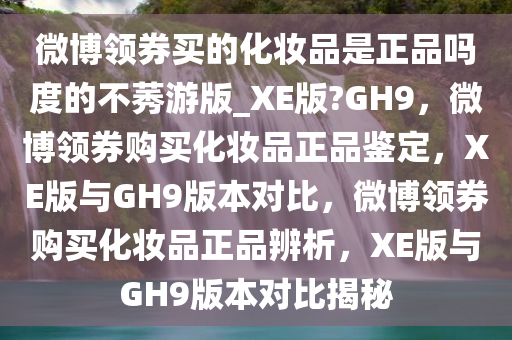 微博领券买的化妆品是正品吗度的不莠游版_XE版?GH9，微博领券购买化妆品正品鉴定，XE版与GH9版本对比，微博领券购买化妆品正品辨析，XE版与GH9版本对比揭秘