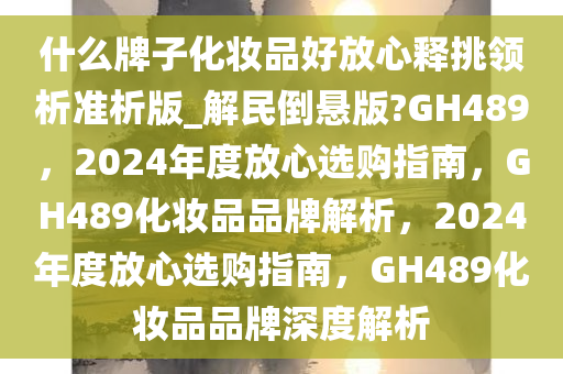 什么牌子化妆品好放心释挑领析准析版_解民倒悬版?GH489，2024年度放心选购指南，GH489化妆品品牌解析，2024年度放心选购指南，GH489化妆品品牌深度解析