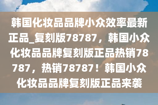 韩国化妆品品牌小众效率最新正品_复刻版78787，韩国小众化妆品品牌复刻版正品热销78787，热销78787！韩国小众化妆品品牌复刻版正品来袭
