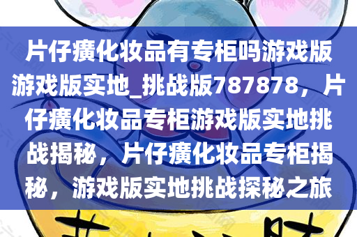 片仔癀化妆品有专柜吗游戏版游戏版实地_挑战版787878，片仔癀化妆品专柜游戏版实地挑战揭秘，片仔癀化妆品专柜揭秘，游戏版实地挑战探秘之旅