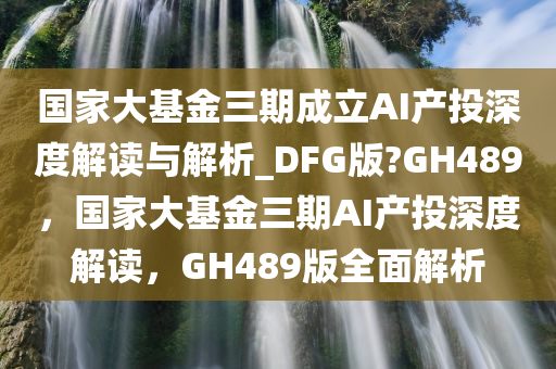 国家大基金三期成立AI产投深度解读与解析_DFG版?GH489，国家大基金三期AI产投深度解读，GH489版全面解析
