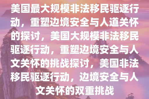美国最大规模非法移民驱逐行动，重塑边境安全与人道关怀的探讨，美国大规模非法移民驱逐行动，重塑边境安全与人文关怀的挑战探讨，美国非法移民驱逐行动，边境安全与人文关怀的双重挑战