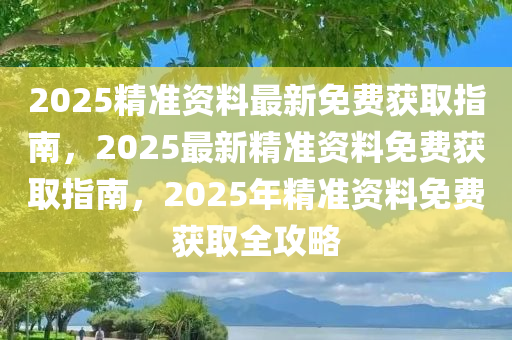 2025精准资料最新免费获取指南，2025最新精准资料免费获取指南，2025年精准资料免费获取全攻略