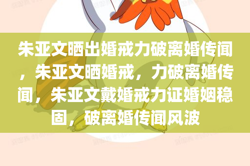 朱亚文晒出婚戒力破离婚传闻，朱亚文晒婚戒，力破离婚传闻，朱亚文戴婚戒力证婚姻稳固，破离婚传闻风波