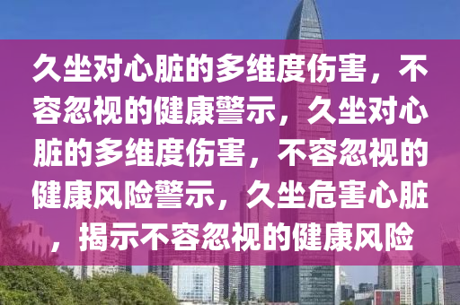 久坐对心脏的多维度伤害，不容忽视的健康警示，久坐对心脏的多维度伤害，不容忽视的健康风险警示，久坐危害心脏，揭示不容忽视的健康风险