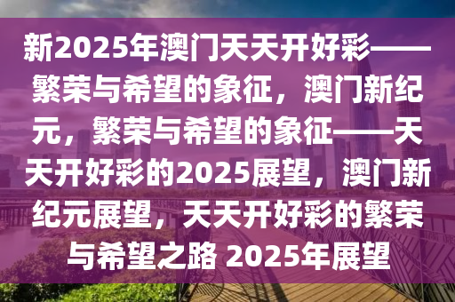 新2025年澳门天天开好彩——繁荣与希望的象征，澳门新纪元，繁荣与希望的象征——天天开好彩的2025展望，澳门新纪元展望，天天开好彩的繁荣与希望之路 2025年展望