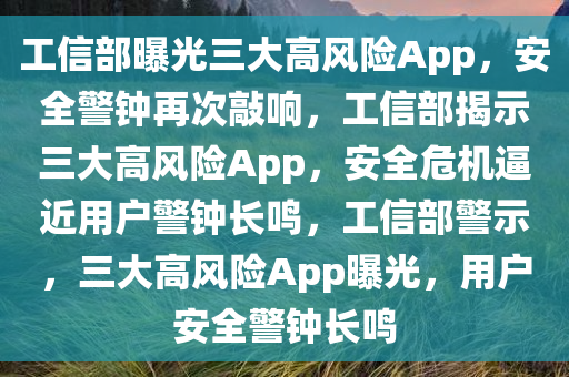工信部曝光三大高风险App，安全警钟再次敲响，工信部揭示三大高风险App，安全危机逼近用户警钟长鸣，工信部警示，三大高风险App曝光，用户安全警钟长鸣