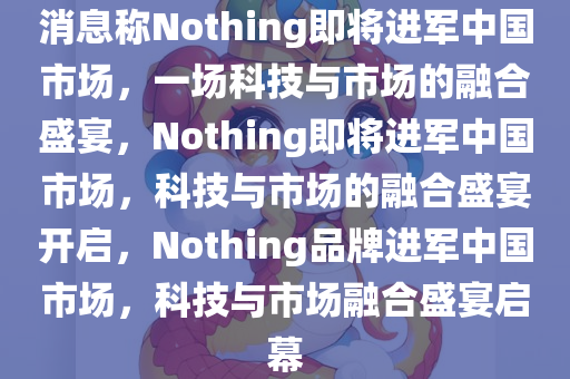 消息称Nothing即将进军中国市场，一场科技与市场的融合盛宴，Nothing即将进军中国市场，科技与市场的融合盛宴开启，Nothing品牌进军中国市场，科技与市场融合盛宴启幕