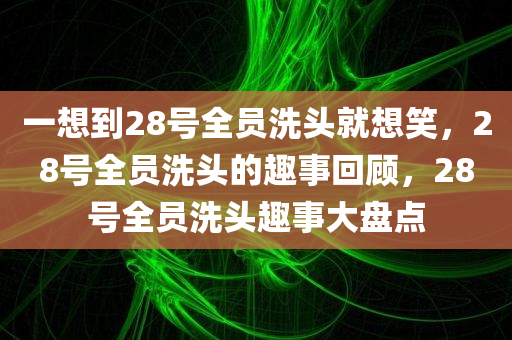 一想到28号全员洗头就想笑，28号全员洗头的趣事回顾，28号全员洗头趣事大盘点