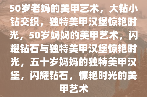 50岁老妈的美甲艺术，大钻小钻交织，独特美甲汉堡惊艳时光，50岁妈妈的美甲艺术，闪耀钻石与独特美甲汉堡惊艳时光，五十岁妈妈的独特美甲汉堡，闪耀钻石，惊艳时光的美甲艺术
