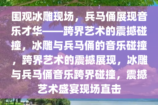 围观冰雕现场，兵马俑展现音乐才华——跨界艺术的震撼碰撞，冰雕与兵马俑的音乐碰撞，跨界艺术的震撼展现，冰雕与兵马俑音乐跨界碰撞，震撼艺术盛宴现场直击