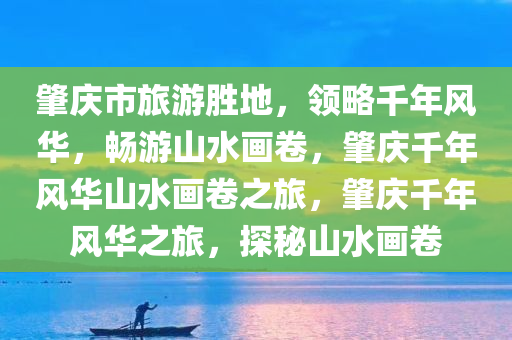 肇庆市旅游胜地，领略千年风华，畅游山水画卷，肇庆千年风华山水画卷之旅，肇庆千年风华之旅，探秘山水画卷