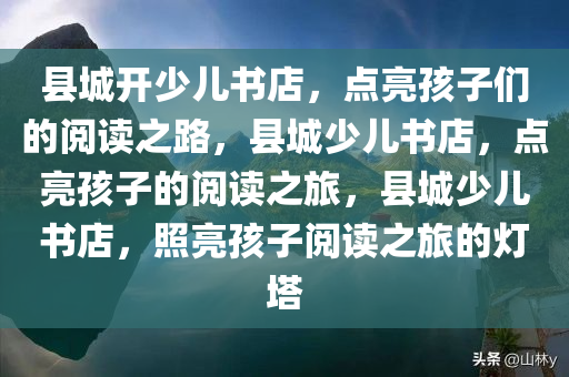 县城开少儿书店，点亮孩子们的阅读之路，县城少儿书店，点亮孩子的阅读之旅，县城少儿书店，照亮孩子阅读之旅的灯塔
