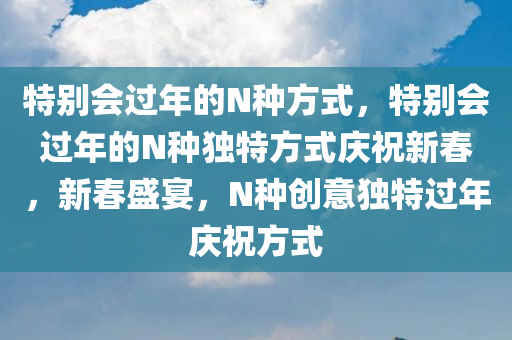 特别会过年的N种方式，特别会过年的N种独特方式庆祝新春，新春盛宴，N种创意独特过年庆祝方式
