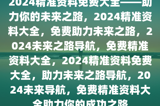 2024精准资料免费大全——助力你的未来之路，2024精准资料大全，免费助力未来之路，2024未来之路导航，免费精准资料大全，2024精准资料免费大全，助力未来之路导航，2024未来导航，免费精准资料大全助力你的成功之路