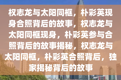 权志龙与太阳同框，朴彩英现身合照背后的故事，权志龙与太阳同框现身，朴彩英参与合照背后的故事揭秘，权志龙与太阳同框，朴彩英合照背后，独家揭秘背后的故事